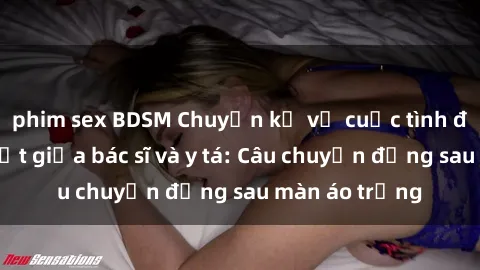 phim sex BDSM Chuyện kể về cuộc tình đầy nhiệt huyết giữa bác sĩ và y tá: Câu chuyện đằng sau màn áo trắng