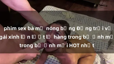 phim sex bà mẹ nóng bỏng Động trời với hình ảnh gái xinh lần lượt lộ hàng trong bộ ảnh mới HOT nhất