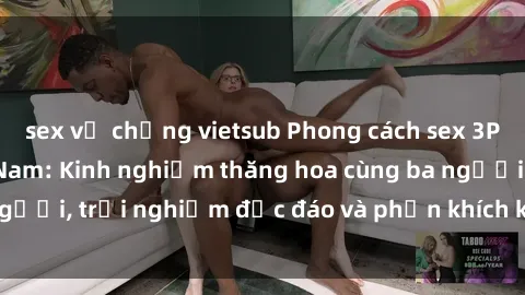 sex vợ chồng vietsub Phong cách sex 3P độc đáo tại Việt Nam: Kinh nghiệm thăng hoa cùng ba người, trải nghiệm độc đáo và phấn khích không thể bỏ lỡ!