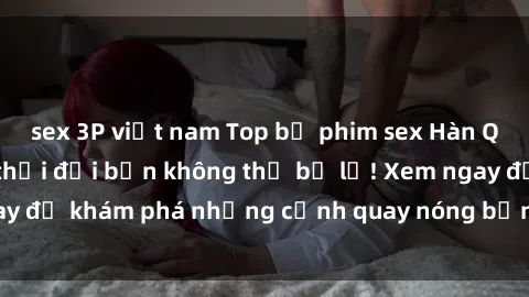 sex 3P việt nam Top bộ phim sex Hàn Quốc hot nhất mọi thời đại bạn không thể bỏ lỡ! Xem ngay để khám phá những cảnh quay nóng bỏng, đầy nghẹt thở!