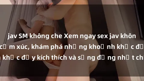 jav SM không che Xem ngay sex jav không che để thỏa mãn cảm xúc, khám phá những khoảnh khắc đầy kích thích và sống động nhất chỉ trong click!