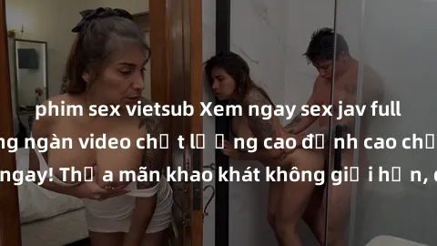 phim sex vietsub Xem ngay sex jav full HD miễn phí - Hàng ngàn video chất lượng cao đỉnh cao chỉ cần click vào ngay! Thỏa mãn khao khát không giới hạn, đón chờ những trải nghiệm mới lạ!