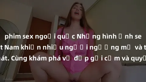 phim sex ngoại quốc Những hình ảnh sex gái sinh viên Việt Nam khiến nhiều người ngưỡng mộ và thèm khát. Cùng khám phá vẻ đẹp gợi cảm và quyến rũ của những cô gái trẻ này.