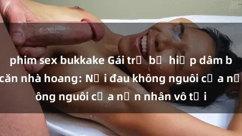 phim sex bukkake Gái trẻ bị hiếp dâm bạo lực trong căn nhà hoang: Nỗi đau không nguôi của nạn nhân vô tội