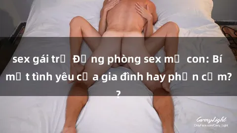 sex gái trẻ Động phòng sex mẹ con: Bí mật tình yêu của gia đình hay phản cảm?
