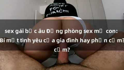 sex gái bắc âu Động phòng sex mẹ con: Bí mật tình yêu của gia đình hay phản cảm?