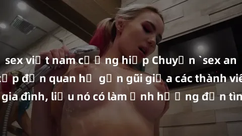 sex việt nam cưỡng hiếp Chuyện `sex anh em ruột` - Đề cập đến quan hệ gần gũi giữa các thành viên trong gia đình, liệu nó có làm ảnh hưởng đến tình cảm gia đình hay không?