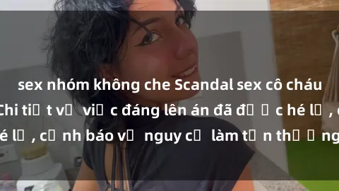 sex nhóm không che Scandal sex cô cháu gây chấn động: Chi tiết vụ việc đáng lên án đã được hé lộ, cảnh báo về nguy cơ làm tổn thương tâm hồn trẻ em.