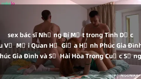 sex bác sĩ Những Bí Mật trong Tình Dục Gia Đình: Tìm Hiểu Về Mối Quan Hệ Giữa Hạnh Phúc Gia Đình và Sự Hài Hòa Trong Cuộc Sống Tình Dục