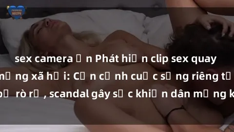 sex camera ẩn Phát hiện clip sex quay lén hot nhất trên mạng xã hội: Cận cảnh cuộc sống riêng tư bị rò rỉ, scandal gây sốc khiến dân mạng không khỏi bàng hoàng