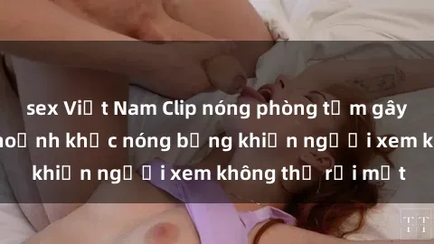 sex Việt Nam Clip nóng phòng tắm gây sốt: Cận cảnh khoảnh khắc nóng bỏng khiến người xem không thể rời mắt