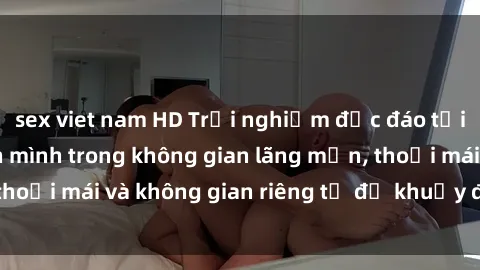 sex viet nam HD Trải nghiệm độc đáo tại sex nhà nghỉ: ẩn mình trong không gian lãng mạn, thoải mái và không gian riêng tư để khuấy động tình ái.