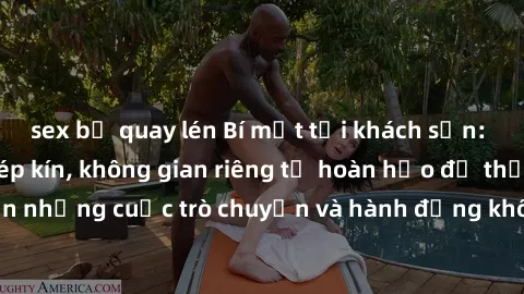 sex bị quay lén Bí mật tại khách sạn: Phòng quay lén khép kín, không gian riêng tư hoàn hảo để thực hiện những cuộc trò chuyện và hành động không bị người khác phát hiện.