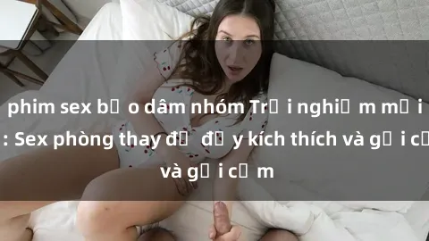 phim sex bạo dâm nhóm Trải nghiệm mới lạ: Sex phòng thay đồ đầy kích thích và gợi cảm