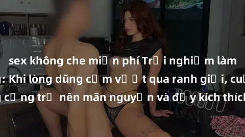 sex không che miễn phí Trải nghiệm làm tình ngoài đường: Khi lòng dũng cảm vượt qua ranh giới, cuộc hẹn nơi công cộng trở nên mãn nguyện và đầy kích thích. Hành vi nguy hiểm, nhưng cũng tạo nên cảm gi