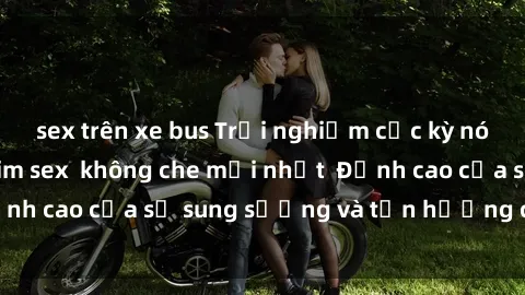 sex trên xe bus Trải nghiệm cực kỳ nóng bỏng trong phim sex  không che mới nhất  Đỉnh cao của sự sung sướng và tận hưởng chân thật