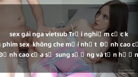 sex gái nga vietsub Trải nghiệm cực kỳ nóng bỏng trong phim sex  không che mới nhất  Đỉnh cao của sự sung sướng và tận hưởng chân thật