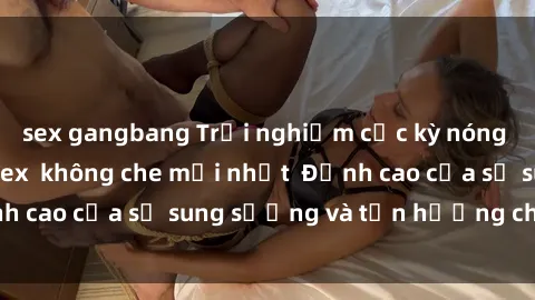 sex gangbang Trải nghiệm cực kỳ nóng bỏng trong phim sex  không che mới nhất  Đỉnh cao của sự sung sướng và tận hưởng chân thật