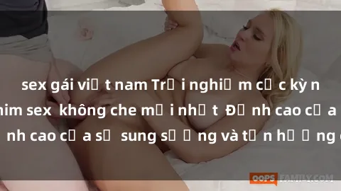 sex gái việt nam Trải nghiệm cực kỳ nóng bỏng trong phim sex  không che mới nhất  Đỉnh cao của sự sung sướng và tận hưởng chân thật