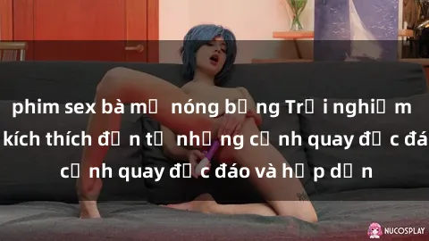 phim sex bà mẹ nóng bỏng Trải nghiệm phim sex : Sự kích thích đến từ những cảnh quay độc đáo và hấp dẫn