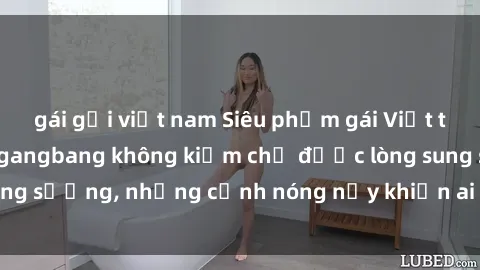 gái gọi việt nam Siêu phẩm gái Việt tham gia trong buổi gangbang không kiềm chế được lòng sung sướng, những cảnh nóng nảy khiến ai cũng phải mãn nhãn