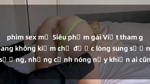 phim sex mỹ Siêu phẩm gái Việt tham gia trong buổi gangbang không kiềm chế được lòng sung sướng, những cảnh nóng nảy khiến ai cũng phải mãn nhãn