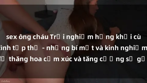 sex ông cháu Trải nghiệm hứng khởi cùng với việc làm tình tập thể - những bí mật và kinh nghiệm để thăng hoa cảm xúc và tăng cường sự gắn kết trong mối quan hệ