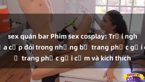 sex quán bar Phim sex cosplay: Trải nghiệm tuyệt vời của cặp đôi trong những bộ trang phục gợi cảm và kích thích