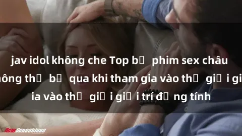 jav idol không che Top bộ phim sex châu âu nổi tiếng không thể bỏ qua khi tham gia vào thế giới giải trí đồng tính
