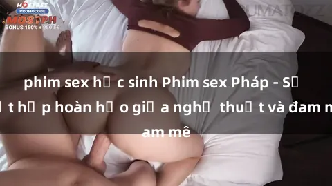 phim sex học sinh Phim sex Pháp - Sự kết hợp hoàn hảo giữa nghệ thuật và đam mê
