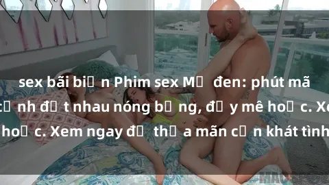 sex bãi biển Phim sex Mỹ đen: phút mãnh liệt với những cảnh địt nhau nóng bỏng, đầy mê hoặc. Xem ngay để thỏa mãn cơn khát tình dục của bạn!