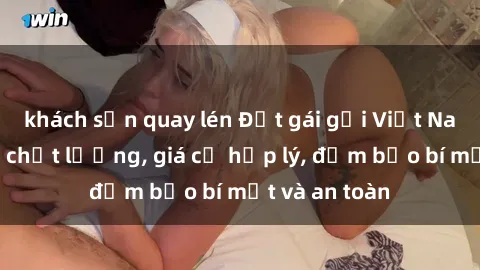 khách sạn quay lén Đặt gái gọi Việt Nam: Dịch vụ chất lượng, giá cả hợp lý, đảm bảo bí mật và an toàn