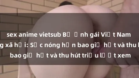 sex anime vietsub Bộ ảnh gái Việt Nam nude gây sốt mạng xã hội: Sắc nóng hơn bao giờ hết và thu hút triệu lượt xem