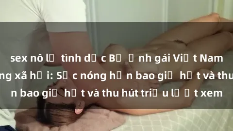 sex nô lệ tình dục Bộ ảnh gái Việt Nam nude gây sốt mạng xã hội: Sắc nóng hơn bao giờ hết và thu hút triệu lượt xem
