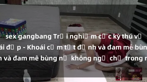 sex gangbang Trải nghiệm cực kỳ thú vị khi làm tình với gái đẹp - Khoái cảm tột đỉnh và đam mê bùng nổ không ngờ chỉ trong một đêm!