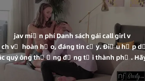 jav miễn phí Danh sách gái call girl vip chất lượng, dịch vụ hoàn hảo, đáng tin cậy. Điều hấp dẫn cho các quý ông thượng đẳng tại thành phố. Hãy nhấc máy và đặt lịch ngay!