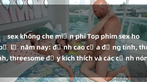 sex không che miễn phí Top phim sex hot nhất không thể bỏ lỡ năm nay: đỉnh cao của đồng tính, threesome đầy kích thích và các cảnh nóng đang gây sốt!