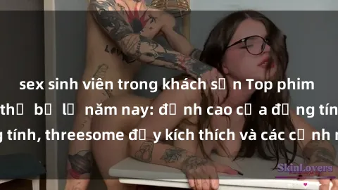 sex sinh viên trong khách sạn Top phim sex hot nhất không thể bỏ lỡ năm nay: đỉnh cao của đồng tính, threesome đầy kích thích và các cảnh nóng đang gây sốt!