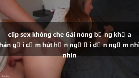 clip sex không che Gái nóng bỏng khỏa thân gợi cảm hút hồn người đến ngắm nhìn