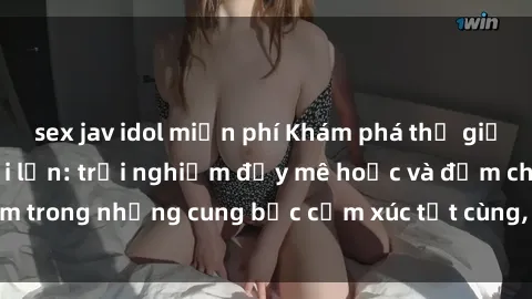 sex jav idol miễn phí Khám phá thế giới mới với sex người lớn: trải nghiệm đầy mê hoặc và đắm chìm trong những cung bậc cảm xúc tột cùng, hứng khởi và cuốn hút.