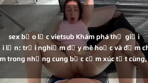 sex bạo lực vietsub Khám phá thế giới mới với sex người lớn: trải nghiệm đầy mê hoặc và đắm chìm trong những cung bậc cảm xúc tột cùng, hứng khởi và cuốn hút.
