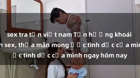 sex tra tấn việt nam Tận hưởng khoái cảm với gái xinh sex, thỏa mãn mong ước tình dục của mình ngay hôm nay