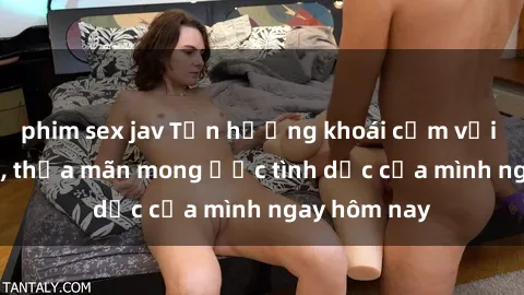 phim sex jav Tận hưởng khoái cảm với gái xinh sex, thỏa mãn mong ước tình dục của mình ngay hôm nay