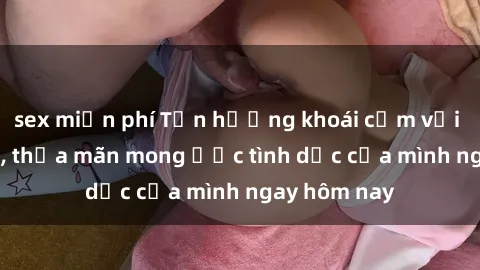 sex miễn phí Tận hưởng khoái cảm với gái xinh sex, thỏa mãn mong ước tình dục của mình ngay hôm nay