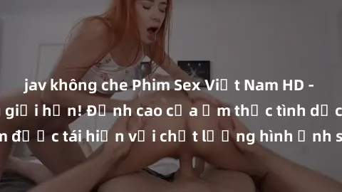 jav không che Phim Sex Việt Nam HD - Xem ngay và không giới hạn! Đỉnh cao của ẩm thực tình dục Việt Nam được tái hiện với chất lượng hình ảnh sắc nét. Hãy thưởng thức ngay!