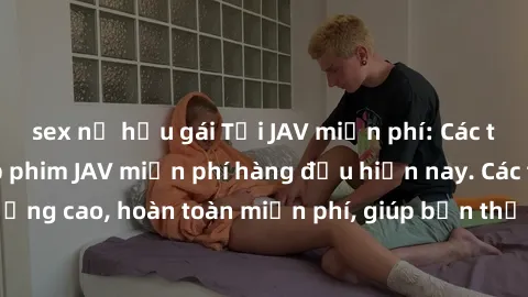 sex nữ hầu gái Tải JAV miễn phí: Các trang web cung cấp phim JAV miễn phí hàng đầu hiện nay. Các tác phẩm chất lượng cao, hoàn toàn miễn phí, giúp bạn thỏa mãn niềm đam mê mà không tốn kém.