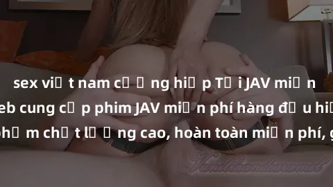 sex việt nam cưỡng hiếp Tải JAV miễn phí: Các trang web cung cấp phim JAV miễn phí hàng đầu hiện nay. Các tác phẩm chất lượng cao, hoàn toàn miễn phí, giúp bạn thỏa mãn niềm đam mê mà không tốn kém.