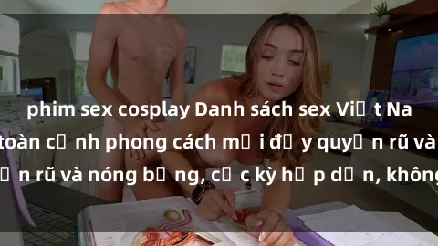 phim sex cosplay Danh sách sex Việt Nam không che - Ảnh toàn cảnh phong cách mới đầy quyến rũ và nóng bỏng, cực kỳ hấp dẫn, không thể bỏ qua!