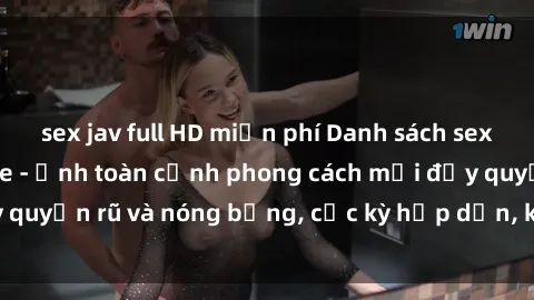 sex jav full HD miễn phí Danh sách sex Việt Nam không che - Ảnh toàn cảnh phong cách mới đầy quyến rũ và nóng bỏng, cực kỳ hấp dẫn, không thể bỏ qua!