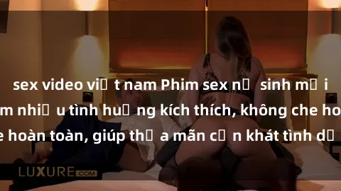 sex video việt nam Phim sex nữ sinh mới nhất: Trải nghiệm nhiều tình huống kích thích, không che hoàn toàn, giúp thỏa mãn cơn khát tình dục của các bạn trẻ